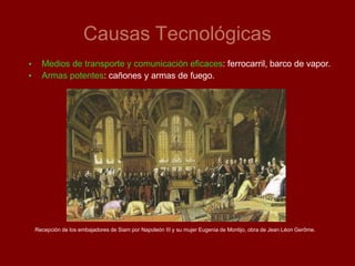 Causas Tecnológicas
•
•
Medios de transporte y comunicación eficaces: ferrocarril, barco de vapor.
Armas potentes: cañones y armas de fuego.
Recepción de los embajadores de Siam por Napoleón III y su mujer Eugenia de Montijo, obra de Jean Léon Gerôme.
 