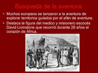 Búsqueda de la aventura
• Muchos europeos se lanzaron a la aventura de
explorar territorios guiados por el afán de aventura.
• Destaca la figura del medico y misionero escocés
David Livinstone que recorrió durante 28 años el
corazón de África.
 