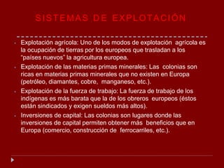 SISTEMAS D E EXPLOTACIÓN
⦁ Explotación agrícola: Uno de los modos de explotación agrícola es
la ocupación de tierras por los europeos que trasladan a los
“países nuevos” la agricultura europea.
⦁ Explotación de las materias primas minerales: Las colonias son
ricas en materias primas minerales que no existen en Europa
(petróleo, diamantes, cobre, manganeso, etc.).
⦁ Explotación de la fuerza de trabajo: La fuerza de trabajo de los
indígenas es más barata que la de los obreros europeos (éstos
están sindicados y exigen sueldos más altos).
⦁ Inversiones de capital: Las colonias son lugares donde las
inversiones de capital permiten obtener más beneficios que en
Europa (comercio, construcción de ferrocarriles, etc.).
 