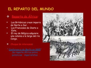 EL REPARTO DEL MUNDO




 Reparto de África:
Los Británicos crean imperio
de Norte a Sur.
Los Franceses de Oeste a
Este.
El rey de Bélgica adquiere
una colonia a lo largo del rio
Congo.
Choque de intereses:
“ Conferencia de Berlín en 1885”
Se reparte África entre
potencias imperialistas
 
