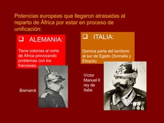 Potencias europeas que llegaron atrasadas al
reparto de África por estar en proceso de
unificación:
 ALEMANIA:
Tiene colonias al norte
de África provocando
problemas con los
franceses.
Bismarck
 ITALIA:
Domina parte del territorio
al sur de Egipto (Somalia y
Etiopía)
Víctor
Manuel II
rey de
Italia
 