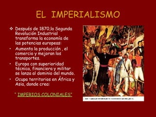 EL IMPERIALISMO
 Después de 1870,la Segunda
Revolución Industrial
transforma la economía de
las potencias europeas:
• Aumenta la producción , el
comercio y mejoran los
transportes.
• Europa con superioridad
técnica, financiera y militar
se lanza al dominio del mundo.
• Ocupa territorios en África y
Asia, donde crea:
“ IMPERIOS COLONIALES”
 