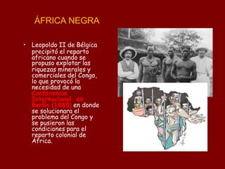 ÁFRICA NEGRA
• Leopoldo II de Bélgica
precipitó el reparto
africano cuando se
propuso explotar las
riquezas minerales y
comerciales del Congo,
lo que provocó la
necesidad de una
Conferencia
Internacional en
Berlín (1885) en donde
se solucionara el
problema del Congo y
se pusieron las
condiciones para el
reparto colonial de
África.
 