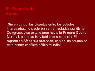 El Reparto de
África
⦁ Sin embargo, las disputas entre los estados
interesados, no pudieron ser remediadas por dicho
Congreso, y se extendieron hasta la Primera Guerra
Mundial, como su inevitable consecuencia. El
reparto de África fue entonces, una de las causas de
este primer conflicto bélico mundial.
 
