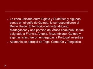 ⦁ La zona ubicada entre Egipto y Sudáfrica y algunas
zonas en el golfo de Guinea, le correspondieron al
Reino Unido. El territorio del norte africano,
Madagascar y una porción del África ecuatorial, le fue
asignada a Francia. Angola, Mozambique, Guinea y
algunas islas, fueron entregadas a Portugal, mientras
⦁ Alemania se apropió de Togo, Camerún y Tanganica.
 
