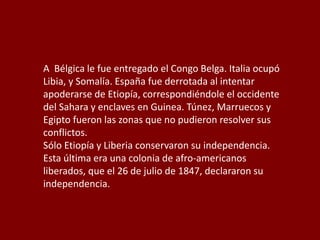 A Bélgica le fue entregado el Congo Belga. Italia ocupó
Libia, y Somalía. España fue derrotada al intentar
apoderarse de Etiopía, correspondiéndole el occidente
del Sahara y enclaves en Guinea. Túnez, Marruecos y
Egipto fueron las zonas que no pudieron resolver sus
conflictos.
Sólo Etiopía y Liberia conservaron su independencia.
Esta última era una colonia de afro-americanos
liberados, que el 26 de julio de 1847, declararon su
independencia.
 