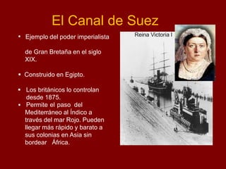 El Canal de Suez
 Ejemplo del poder imperialista
de Gran Bretaña en el siglo
XIX.
 Construido en Egipto.
 Los británicos lo controlan
desde 1875.
 Permite el paso del
Mediterráneo al Índico a
través del mar Rojo. Pueden
llegar más rápido y barato a
sus colonias en Asia sin
bordear África.
Reina Victoria I
 