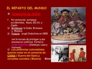 EL REPARTO DEL MUNDO
 Ocupación de ASIA:


 Por potencias europeas
occidentales, Rusia, EE.UU. y
Japón.
Británicos: la India, Birmania
y Malasia.
Francia: ocupó Indochina en 1858
con la excusa de proteger a sus
misioneros católicos. Formó la
Unión Indochina (Camboya, Laos y
Vietnam).
 Las potencias colonialistas
querían estar en el comercio de
CHINA ( Guerra del Opio) y
revueltas sociales ( Bóxers) Bóxer
 