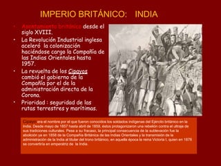 IMPERIO BRITÁNICO: INDIA
•
• Asentamiento británico desde el
siglo XVIII.
• La Revolución Industrial inglesa
aceleró la colonización
haciéndose cargo la Compañía de
las Indias Orientales hasta
1957.
• La revuelta de los Cipayos
cambió el gobierno de la
Compañía por el de la
administración directa de la
Corona.
Prioridad : seguridad de las
rutas terrestres y marítimas.
Cipayo era el nombre por el que fueron conocidos los soldados indígenas del Ejército británico en la
India. Desde mayo de 1857 hasta abril de 1859, éstos protagonizaron una rebelión contra el ultraje de
sus tradiciones culturales. Pese a su fracaso, la principal consecuencia de la sublevación fue la
abolición ya en 1858 de la Compañía Británica de las Indias Orientales y la transmisión de la
administración de la India al titular del trono británico, en aquella época la reina Victoria I, quien en 1876
se convertiría en emperatriz de la India.
 