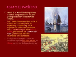 ASIA Y EL PACÍFICO
•
•
•
Hasta el s. XIX sólo las españolas
Filipinas y algunas bases navales
portuguesas eran una auténtica
colonia.
Los desajustes económicos entre la
masiva importación (seda, té,
especias y porcelana) y poca
exportación serían compensados
con la venta de opio en la India y
China, provocando las Guerras del
Opio y la firma de tratados
favorables a los europeos.
La injerencia europea provoca a
finales de siglo la revuelta bóxers en
China, en contra de los extranjeros.
Guerra del
opio
 