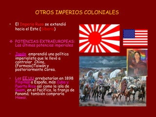 OTROS IMPERIOS COLONIALES
• El Imperio Ruso se extendió
hacia el Este (Siberia)
 POTENCIAS EXTRAEUROPEAS:
Las últimas potencias imperiales
• Japón emprendió una política
imperialista que le llevó a
controlar China,
(Formosa)Taiwán y
posteriormente Corea.
• Los EE.UU arrebatarían en 1898
Filipinas a España, más Cuba y
Puerto Rico así como la isla de
Guam, en el Pacífico, la franja de
Panamá; también compraría
Hawai.
 