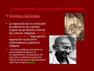  Sociales y Culturales.

 La imposición de la civilización
occidental en las colonias
originó una profunda crisis de
las culturas indígenas: “perdida
de su identidad”. Segregación:
separación racial entre
colonizadores y población
indígena.
Las elites indígenas estudiaron en
universidades europeas y se
occidentalizaron. Curiosamente, de
esta elite occidental surgieron los
líderes del movimiento descolonizador,
como fue el caso de Gandhi.
Consecuencias para los pueblos colonizados
 