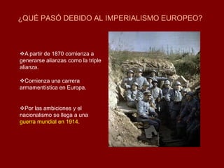 ¿QUÉ PASÓ DEBIDO AL IMPERIALISMO EUROPEO?
A partir de 1870 comienza a
generarse alianzas como la triple
alianza.
Comienza una carrera
armamentística en Europa.
Por las ambiciones y el
nacionalismo se llega a una
guerra mundial en 1914.
 