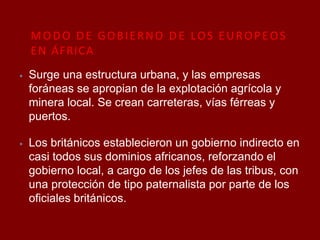 MODO DE GOBIERNO DE LOS EUROPEOS
EN ÁFRICA
⦁ Surge una estructura urbana, y las empresas
foráneas se apropian de la explotación agrícola y
minera local. Se crean carreteras, vías férreas y
puertos.
⦁ Los británicos establecieron un gobierno indirecto en
casi todos sus dominios africanos, reforzando el
gobierno local, a cargo de los jefes de las tribus, con
una protección de tipo paternalista por parte de los
oficiales británicos.
 