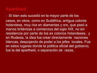 Apartheid
⦁ Si bien esto sucedió en la mayor parte de los
casos, en otros, como en Sudáfrica, antigua colonia
holandesa, muy rica en diamantes y oro, que pasó a
manos británicas a comienzos del siglo XIX, no sin
resistencia por parte de los ex colonos holandeses, y
en Rodesia, la idea fue crear directamente naciones
blancas, despojando de poder a los jefes locales. Fue
en estos lugares donde la política oficial del gobierno,
fue la del apartheid, o separación de razas.
 