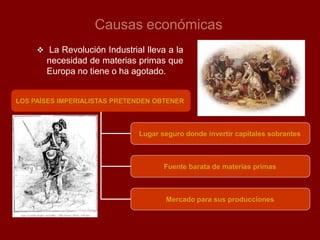 Causas económicas
LOS PAÍSES IMPERIALISTAS PRETENDEN OBTENER
Lugar seguro donde invertir capitales sobrantes
Fuente barata de materias primas
Mercado para sus producciones
 La Revolución Industrial lleva a la
necesidad de materias primas que
Europa no tiene o ha agotado.
 