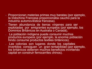 ⦁ Proporcionan materias primas muy baratas (por ejemplo,
la Indochina Francesa proporcionaba caucho para la
industria automovilística francesa).
⦁ Tienen abundancia de tierras vírgenes para ser
explotadas por emigrantes europeos (por ejemplo, los
Dominios Británicos en Australia o Canadá).
⦁ La población indígena puede consumir muchos
productos europeos (por ejemplo, la enorme población
hindú consume productos textiles británicos).
⦁ Las colonias son lugares donde los capitales
invertidos consiguen un gran rentabilidad (por ejemplo,
los británicos obtienen muchos beneficios invirtiendo
capital en construir ferrocarriles chinos).
 