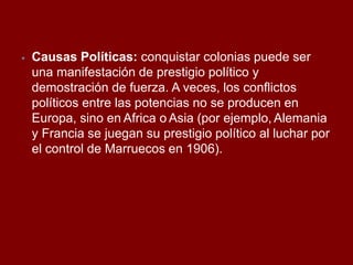 ⦁ Causas Políticas: conquistar colonias puede ser
una manifestación de prestigio político y
demostración de fuerza. A veces, los conflictos
políticos entre las potencias no se producen en
Europa, sino en Africa o Asia (por ejemplo, Alemania
y Francia se juegan su prestigio político al luchar por
el control de Marruecos en 1906).
 