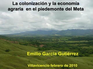 La colonización y la economía
agraria en el piedemonte del Meta
Emilio García Gutiérrez
Villavicencio febrero de 2010
 