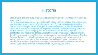 Historia
El municipio de La Colorada fue fundado por los misioneros jesuitas por los años de
1740 y 1743.
La zona mineralizada conocida por Minas Prietas y La Colorada fue descubierta por
los mineros jesuitas, por los años de 1740 a 1743.Vetas y mantos mineralizados
fueron explotados por varios años, por el sistema de arrastras y en los reales de
minas de la Placita o Candelaria del Aigame y Zubiate, camalgaciónon gran éxito;
posteriormente y hasta 1790 quedaron suspendidos los trabajos, debido a las
constantes depredaciones de las diversas tribus indígenas que asolaban la región.
En 1895 una nueva compañía minera organizada en Londres, Inglaterra, por Charles
Butters, llamado London Exploration, compró la gran central, Las Animas, La
Verde, aplicando el sistema de cianuracion para el beneficio de minerales, por
primera ocasión en la República Mexicana, extrayendo mensualmente desde 124
hasta 155 en Kilogramos de oro equivalente a 4,000 y 5,000 onzas.
 