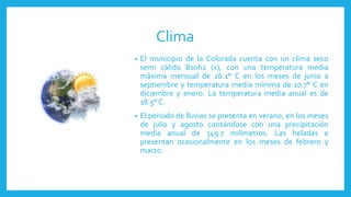 Clima
• El municipio de la Colorada cuenta con un clima seco
semi cálido Bsoh2 (x), con una temperatura media
máxima mensual de 26.1° C en los meses de junio a
septiembre y temperatura media mínima de 10.7° C en
diciembre y enero. La temperatura media anual es de
18.5° C.
• El periodo de lluvias se presenta en verano, en los meses
de julio y agosto contándose con una precipitación
media anual de 349.7 milímetros. Las heladas e
presentan ocasionalmente en los meses de febrero y
marzo.
 
