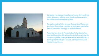 • La iglesia y la plaza principal son el punto de reunión de
niños, jóvenes y adultos, y en donde se llevan a cabo
las fiestas tradicionales del pueblo.
• Se realiza cada año las famosa Caravana del Recuerdo
en el mes de octubre, también se festeja en grande las
fiestas patrias los días 15 y 16 de septiembre.
• Tecorípa, San José de Pimas, Cobachi, La Galera, San
José de Moradillas, Mina Lourdes, Cobalmar y Estación
Torres son poblaciones pertenecientes a La Colorada y
son lugares ideales para la caza, o simplemente para
realizar excursiones.
 