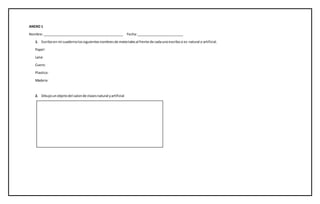 ANEXO 1
Nombre:___________________________________________ Fecha:_________________________
1. Escriboen mi cuadernolossiguientesnombresde materialesal frente de cadaunoescribosi es natural o artificial.
Papel:
Lana:
Cuero:
Plastico:
Madera:
2. Dibujounobjetodel salonde clasesnatural yartificial
 