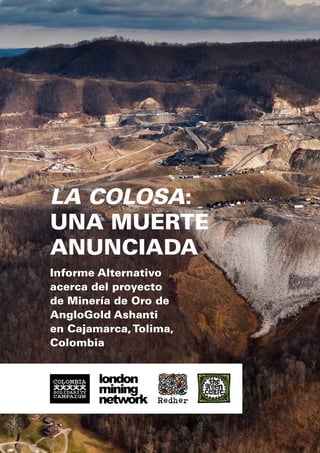La Colosa:
una Muerte
Anunciada
Informe Alternativo
acerca del proyecto
de Minería de Oro de
AngloGold Ashanti
en Cajamarca, Tolima,
Colombia

 