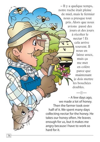 747474
– A few days ago,
we made a lot of honey.
Then the farmer took over
half of it. We spent many days
collecting nectar for the honey. He
takes our honey often. He leaves
enough for us, but it makes me
angry because I have to work so
hard for it.
—k—
– Il y a quelque temps,
notre ruche était pleine
de miel, mais le fermier
nous a presque tout
pris. Alors que nous
avions passé des
jours et des jours
à récolter le
nectar ! Et
cela arrive
souvent. Il
nous en
laisse assez,
mais ça
me met
en colère
parce que
maintenant
je dois mettre
les bouchées
doubles.
 