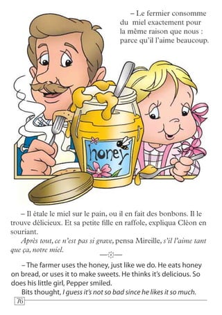 767676
– The farmer uses the honey, just like we do. He eats honey
on bread, or uses it to make sweets. He thinks it’s delicious. So
does his little girl, Pepper smiled.
Bits thought, I guess it’s not so bad since he likes it so much.
—k—
– Le fermier consomme
du miel exactement pour
la même raison que nous :
parce qu’il l’aime beaucoup.
– Il étale le miel sur le pain, ou il en fait des bonbons. Il le
trouve délicieux. Et sa petite fille en raffole, expliqua Cléon en
souriant.
Après tout, ce n’est pas si grave, pensa Mireille, s’il l’aime tant
que ça, notre miel.
 
