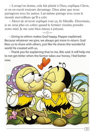 777777
– Giving to others makes God happy, Pepper explained.
Because whatever we give, we always get more in return. God
likes us to share with others, just like He shares the wonderful
world He created with us.
– Thank you for explaining that to me, Bits said. It will help me
to not get bitter when the farmer takes our honey. I feel better
now.
—k—
– Lorsqu’on donne, cela fait plaisir à Dieu, expliqua Cléon,
et on en reçoit toujours davantage. Dieu aime que nous
partagions avec les autres. Lui-même partage avec nous le
monde merveilleux qu’Il a créé.
– Merci de m’avoir expliqué tout ça, fit Mireille. Désormais,
je ne serai plus en colère quand le fermier viendra prendre
notre miel. Je me sens bien mieux à présent.
 