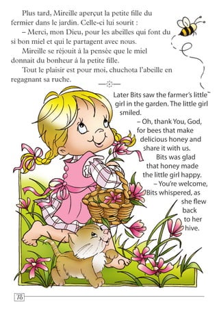 787878
Later Bits saw the farmer’s little
girl in the garden. The little girl
smiled.
– Oh, thank You, God,
for bees that make
delicious honey and
share it with us.
Bits was glad
that honey made
the little girl happy.
– You’re welcome,
Bits whispered, as
she flew
back
to her
hive.
—k—
Plus tard, Mireille aperçut la petite fille du
fermier dans le jardin. Celle-ci lui sourit :
– Merci, mon Dieu, pour les abeilles qui font du
si bon miel et qui le partagent avec nous.
Mireille se réjouit à la pensée que le miel
donnait du bonheur à la petite fille.
Tout le plaisir est pour moi, chuchota l’abeille en
regagnant sa ruche.
 