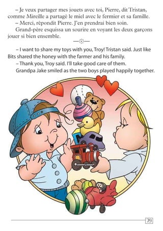 797979
– I want to share my toys with you, Troy! Tristan said. Just like
Bits shared the honey with the farmer and his family.
– Thank you, Troy said. I’ll take good care of them.
Grandpa Jake smiled as the two boys played happily together.
—k—
– Je veux partager mes jouets avec toi, Pierre, ditTristan,
comme Mireille a partagé le miel avec le fermier et sa famille.
– Merci, répondit Pierre. J’en prendrai bien soin.
Grand-père esquissa un sourire en voyant les deux garçons
jouer si bien ensemble.
 