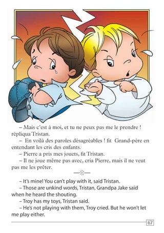 676767
– It’s mine! You can’t play with it, said Tristan.
– Those are unkind words, Tristan, Grandpa Jake said
when he heard the shouting.
– Troy has my toys, Tristan said.
– He’s not playing with them, Troy cried. But he won’t let
me play either.
—k—
– Mais c’est à moi, et tu ne peux pas me le prendre !
répliquaTristan.
– En voilà des paroles désagréables ! fit Grand-père en
entendant les cris des enfants.
– Pierre a pris mes jouets, fitTristan.
– Il ne joue même pas avec, cria Pierre, mais il ne veut
pas me les prêter.
 