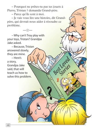 686868
– Why can’t Troy play with
your toys, Tristan? Grandpa
Jake asked.
– Because, Tristan
answered slowly,
they are mine.
– Here’s
a story,
Grandpa Jake
said, that will
teach us how to
solve this problem.
—k—
– Pourquoi ne prêtes-tu pas tes jouets à
Pierre,Tristan ? demanda Grand-père.
– Parce qu’ils sont à moi.
– Je vais vous lire une histoire, dit Grand-
père, qui devrait nous aider à résoudre ce
problème.
 