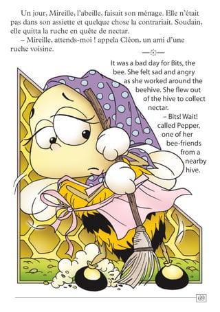 696969
It was a bad day for Bits, the
bee. She felt sad and angry
as she worked around the
beehive. She flew out
of the hive to collect
nectar.
– Bits! Wait!
called Pepper,
one of her
bee-friends
from a
nearby
hive.
—k—
Un jour, Mireille, l’abeille, faisait son ménage. Elle n’était
pas dans son assiette et quelque chose la contrariait. Soudain,
elle quitta la ruche en quête de nectar.
– Mireille, attends-moi ! appela Cléon, un ami d’une
ruche voisine.
 