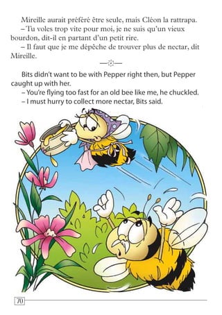 707070
Bits didn’t want to be with Pepper right then, but Pepper
caught up with her.
– You’re flying too fast for an old bee like me, he chuckled.
– I must hurry to collect more nectar, Bits said.
—k—
Mireille aurait préféré être seule, mais Cléon la rattrapa.
–Tu voles trop vite pour moi, je ne suis qu’un vieux
bourdon, dit-il en partant d’un petit rire.
– Il faut que je me dépêche de trouver plus de nectar, dit
Mireille.
 