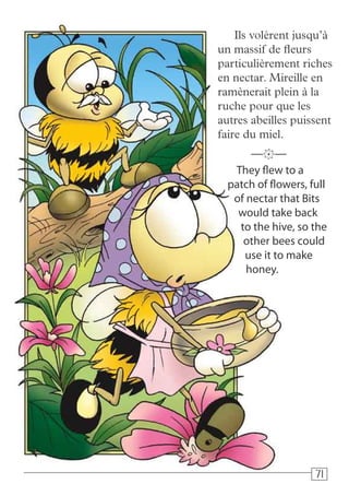 717171
Ils volèrent jusqu’à
un massif de fleurs
particulièrement riches
en nectar. Mireille en
ramènerait plein à la
ruche pour que les
autres abeilles puissent
faire du miel.
They flew to a
patch of flowers, full
of nectar that Bits
would take back
to the hive, so the
other bees could
use it to make
honey.
—k—
 