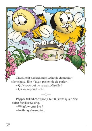 727272
Pepper talked constantly, but Bits was quiet. She
didn’t feel like talking.
– What’s wrong, Bits?
– Nothing, she replied.
—k—
Cléon était bavard, mais Mireille demeurait
silencieuse. Elle n’avait pas envie de parler.
– Qu’est-ce qui ne va pas, Mireille ?
– Ça va, répondit-elle.
 