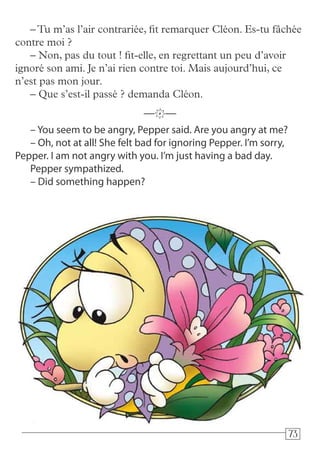 737373
– You seem to be angry, Pepper said. Are you angry at me?
– Oh, not at all! She felt bad for ignoring Pepper. I’m sorry,
Pepper. I am not angry with you. I’m just having a bad day.
Pepper sympathized.
– Did something happen?
—k—
–Tu m’as l’air contrariée, fit remarquer Cléon. Es-tu fâchée
contre moi ?
– Non, pas du tout ! fit-elle, en regrettant un peu d’avoir
ignoré son ami. Je n’ai rien contre toi. Mais aujourd’hui, ce
n’est pas mon jour.
– Que s’est-il passé ? demanda Cléon.
 