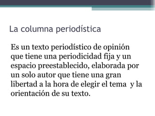 La columna periodística
Es un texto periodístico de opinión
que tiene una periodicidad fija y un
espacio preestablecido, elaborada por
un solo autor que tiene una gran
libertad a la hora de elegir el tema y la
orientación de su texto.

 