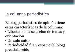 La columna periodística
El blog periodístico de opinión tiene
estas características de la columna:
• Libertad en la selección de temas y
orientación
• Un solo autor
• Periodicidad fija y espacio (el blog)
preestablecido

 