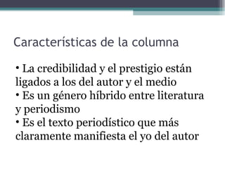 Características de la columna
• La credibilidad y el prestigio están
ligados a los del autor y el medio
• Es un género híbrido entre literatura
y periodismo
• Es el texto periodístico que más
claramente manifiesta el yo del autor

 