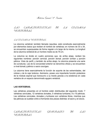 Medicina General / 2do
Semestre
LAS CARACTERISTICAS DE LA COLUMNA
VERTEBRAL
LA COLUMNA VERTEBRAL.
La columna vertebral, también llamada raquídea, está constituida esencialmente
por elementos óseos que reciben el nombre de vertebras; en número de 33 o 34,
se encuentran superpuestas de forma regular a lo largo de la misma. La longitud
de la columna vertebral de un hombre medio es de 75 cm.
La columna se divide en cuatro porciones que, de arriba abajo, reciben los
siguientes nombres: porción cervical, porción dorsal, porción lumbar y porción
pélvica. Vista de perfil, y también de arriba abajo, la columna presenta una serie
de curvaturas. Las de la concavidad anterior se denomina cifosis y se encuentran
a nivel dorsal y pélvico o sacro coccígeo.
La columna tiene esencialmente la función de soporte de las extremidades, del
cráneo y de la caja torácica. Asimismo, posee una importante función protectora
de la medula espinal que transcurre a su través gracias a la existencia en cada
vertebra de un espacio denominado agujero vertebral.
LAS VERTEBRAS.
Las vértebras presentes en el hombre están distribuidas del siguiente modo: 7
vértebras cervicales, 12 vertebras dorsales, 5 vértebras lumbares, 9 o 10 pélvicas.
Las vértebras cervicales, dorsales y lumbares son vertebras libres, mientras que
las pélvicas se sueldan entre si formando dos piezas distintas: el sacro y el cóccix.
CARACTERISTICAS GENERALES DE LAS
VERTEBRAS.
 