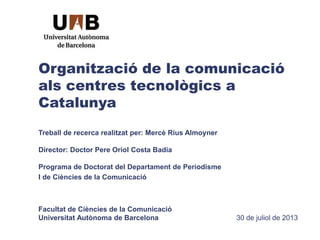 Organització de la comunicació
als centres tecnològics a
Catalunya
Treball de recerca realitzat per: Mercè Rius Almoyner
Director: Doctor Pere Oriol Costa Badia
Programa de Doctorat del Departament de Periodisme
I de Ciències de la Comunicació
Facultat de Ciències de la Comunicació
Universitat Autònoma de Barcelona 30 de juliol de 2013
 