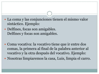  La coma y las conjunciones tienen el mismo valor
  sintáctico. Ejemplo:
 Delfines, focas son amigables.
  Delfines y focas son amigables.

 Coma vocativa: la vocativo tiene que ir entre dos
  comas, la primera al final de la palabra anterior al
  vocativo y la otra después del vocativo. Ejemplo:
 Nosotras limpiaremos la casa, Luis, limpia el carro.
 