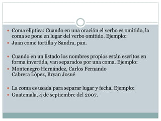  Coma eliptica: Cuando en una oración el verbo es omitido, la
  coma se pone en lugar del verbo omitido. Ejemplo:
 Juan come tortilla y Sandra, pan.


 Cuando en un listado los nombres propios están escritos en
  forma invertida, van separados por una coma. Ejemplo:
 Montenegro Hernández, Carlos Fernando
  Cabrera López, Bryan Josué

 La coma es usada para separar lugar y fecha. Ejemplo:
 Guatemala, 4 de septiembre del 2007.
 