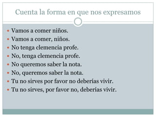 Cuenta la forma en que nos expresamos

 Vamos a comer niños.
 Vamos a comer, niños.
 No tenga clemencia profe.
 No, tenga clemencia profe.
 No queremos saber la nota.
 No, queremos saber la nota.
 Tu no sirves por favor no deberías vivir.
 Tu no sirves, por favor no, deberías vivir.
 