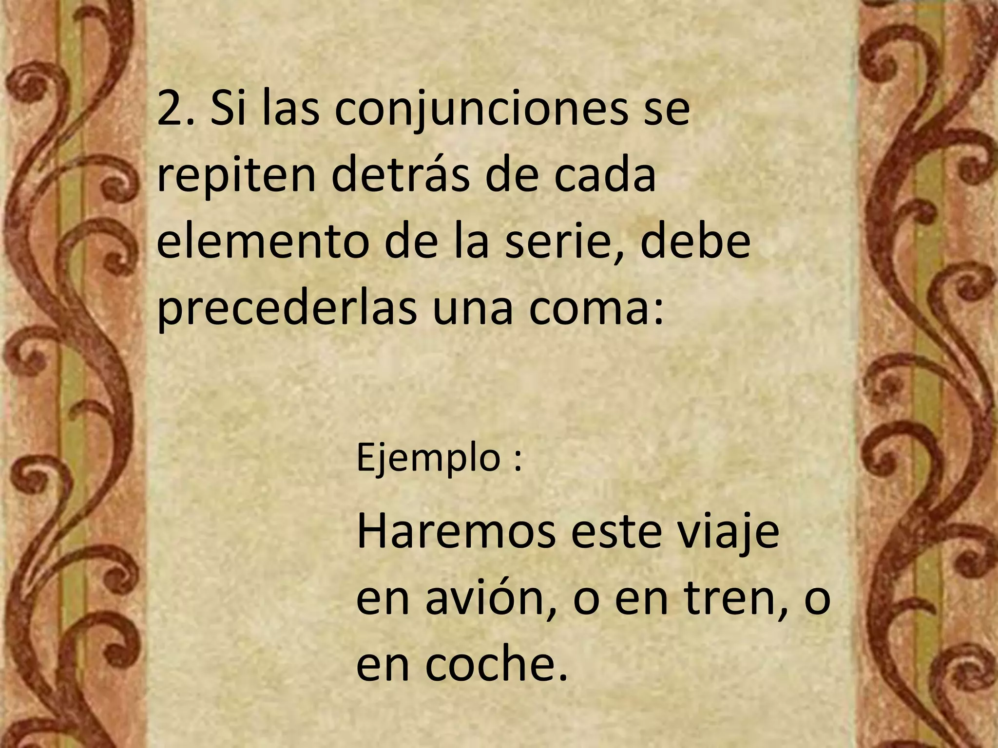 2. Si las conjunciones se
repiten detrás de cada
elemento de la serie, debe
precederlas una coma:

        Ejemplo :
        Haremos este viaje
        en avión, o en tren, o
        en coche.
 