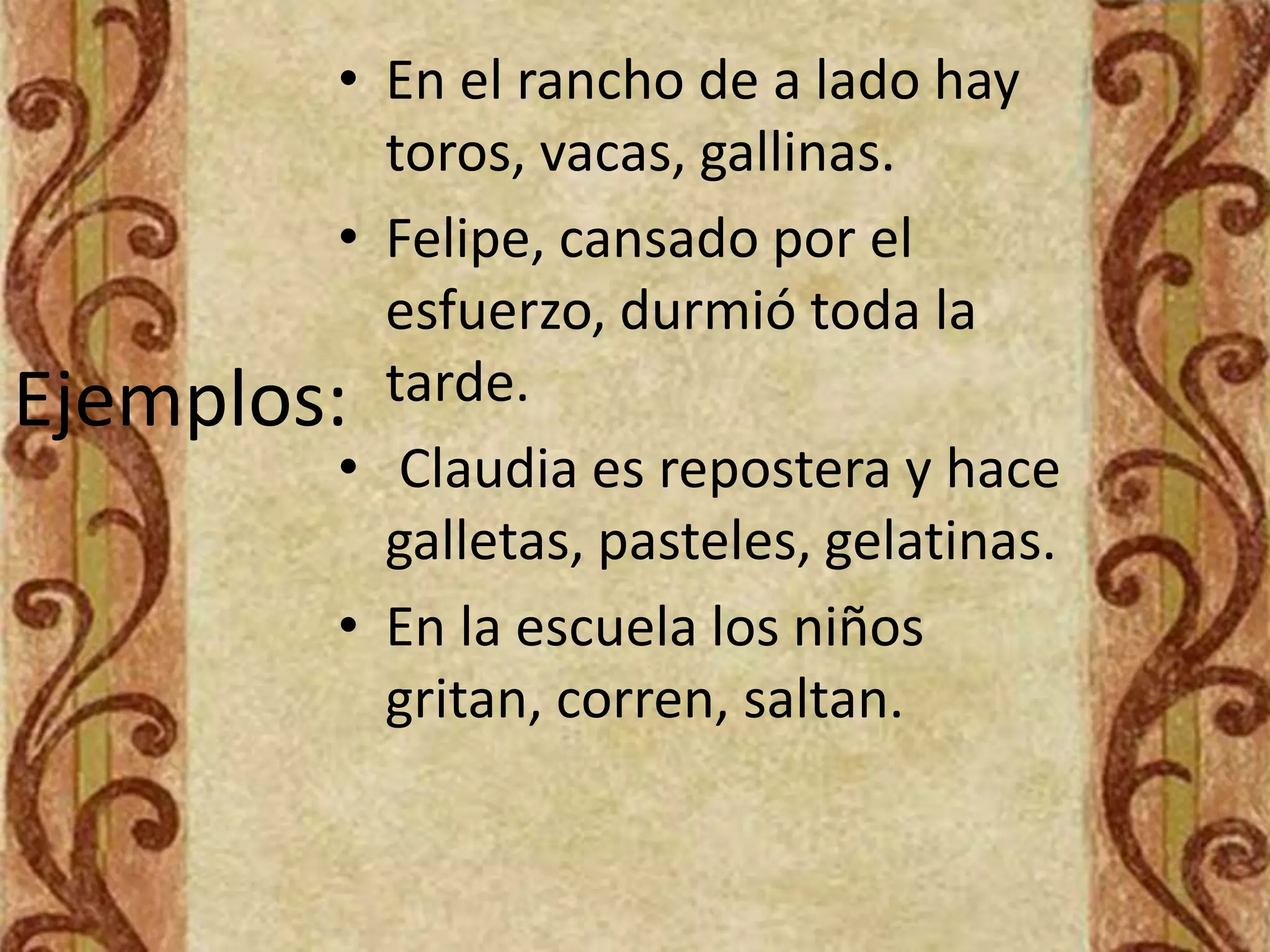 • En el rancho de a lado hay
           toros, vacas, gallinas.
         • Felipe, cansado por el
           esfuerzo, durmió toda la
Ejemplos:  tarde.
         • Claudia es repostera y hace
           galletas, pasteles, gelatinas.
         • En la escuela los niños
           gritan, corren, saltan.
 